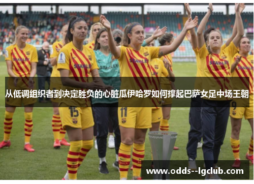 从低调组织者到决定胜负的心脏瓜伊哈罗如何撑起巴萨女足中场王朝 从低调组织者到决定胜负的心脏瓜伊哈罗如何撑起巴萨女足中场王朝