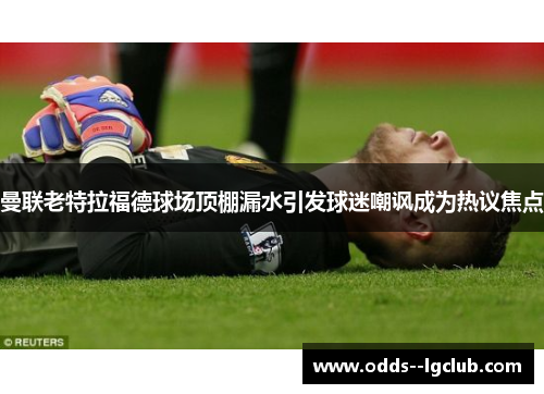 曼联老特拉福德球场顶棚漏水引发球迷嘲讽成为热议焦点