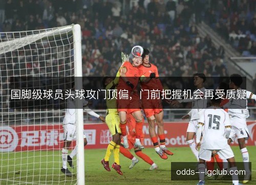 国脚级球员头球攻门顶偏,门前把握机会再受质疑 国脚级球员头球攻门顶偏,门前把握机会再受质疑